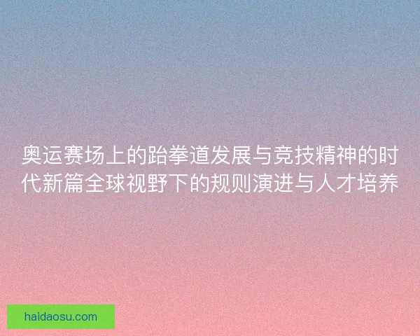 奥运赛场上的跆拳道发展与竞技精神的时代新篇全球视野下的规则演进与人才培养