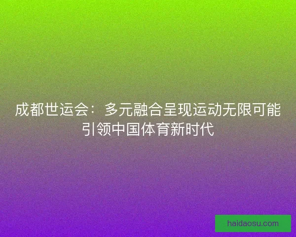 成都世运会：多元融合呈现运动无限可能引领中国体育新时代