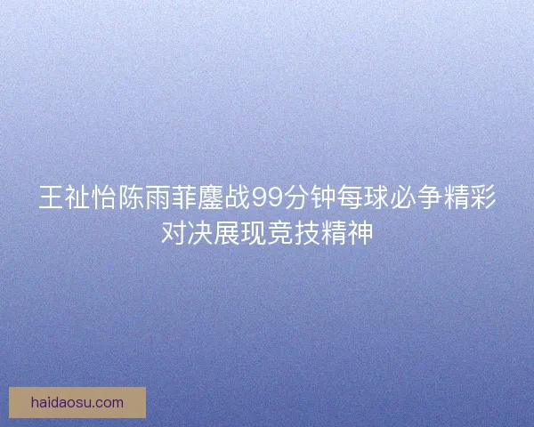 王祉怡陈雨菲鏖战99分钟每球必争精彩对决展现竞技精神