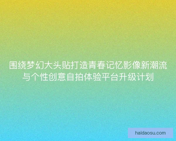 围绕梦幻大头贴打造青春记忆影像新潮流与个性创意自拍体验平台升级计划